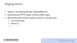 SEO-Relaunch > [5]
Staging-Server
> Typisch: neu.website.de oder stage.website.de
> Geschützt per HTTP-Login, nicht perWeb-Login
> Alles sollte dort wie beim späteren Server zu finden sein:
> 301-Umleitungen
> robots.txt
> …
 