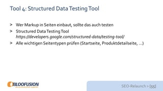 SEO-Relaunch > [55]
Tool 4: Structured DataTestingTool
> Wer Markup in Seiten einbaut, sollte das auch testen
> Structured DataTestingTool
https://developers.google.com/structured-data/testing-tool/
> Alle wichtigen Seitentypen prüfen (Startseite, Produktdetailseite, …)
 