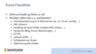 SEO-Relaunch > [59]
Kurze Checkliste
> Siehe suchradar 55 (Seite 22-26)
> Worüber sollte man u. a. nachdenken?
> Internationalisierung (z. B.Wechsel von .de, .at, .ch auf .com/de, …)
> URL-Schema
> Handling von Nicht-HTML-Inhalten (PDF,Videos, …)
> Strukturen (Blog, Forum, Bewertungen, …)
> HTTPS
> Ladezeit (CDN, …)
> Sichtbarkeit vonTexten
> Optimierung aller Inhalte
 