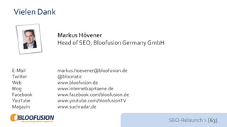 SEO-Relaunch > [63]
Vielen Dank
Markus Hövener
Head of SEO, BloofusionGermany GmbH
E-Mail markus.hoevener@bloofusion.de
Twitter @bloonatic
Web www.bloofusion.de
Blog www.internetkapitaene.de
Facebook www.facebook.com/bloofusion.de
YouTube www.youtube.com/bloofusionTV
Magazin www.suchradar.de
 