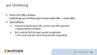 SEO-Relaunch > [9]
301-Umleitung
> Wenn sich URLs ändern:
Unbedingt 301-Umleitungen nutzen (alte URL -> neue URL)
> Zwei Effekte:
1. Index-Eintrag der alten URL wird in neue URL geändert
= Signale bleiben erhalten
2. Evtl. externeVerlinkungen werden umgeleitet
= Link Juice wird der neuen Seite korrekt zugeordnet
 