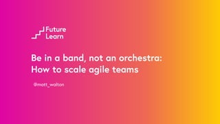 Be in a band, not an orchestra:
How to scale agile teams
@matt_walton
 