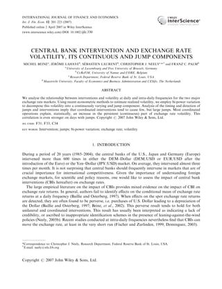 INTERNATIONAL JOURNAL OF FINANCE AND ECONOMICS
Int. J. Fin. Econ. 12: 201–223 (2007)
Published online 2 April 2007 in Wiley InterScience
(www.interscience.wiley.com) DOI: 10.1002/ijfe.330
CENTRAL BANK INTERVENTION AND EXCHANGE RATE
VOLATILITY, ITS CONTINUOUS AND JUMP COMPONENTS
MICHEL BEINEa
, JÉRÔME LAHAYEb
, SÉBASTIEN LAURENTb
, CHRISTOPHER J. NEELYc,
*,y
and FRANZ C. PALMd
a
University of Luxembourg and Free University of Brussels, Germany
b
CeReFiM, University of Namur and CORE, Belgium
c
Research Department, Federal Reserve Bank of St. Louis, USA
d
Maastricht University, Faculty of Economics and Business Administration and CESifo, The Netherlands
ABSTRACT
We analyse the relationship between interventions and volatility at daily and intra-daily frequencies for the two major
exchange rate markets. Using recent econometric methods to estimate realized volatility, we employ bi-power variation
to decompose this volatility into a continuously varying and jump component. Analysis of the timing and direction of
jumps and interventions imply that coordinated interventions tend to cause few, but large jumps. Most coordinated
operations explain, statistically, an increase in the persistent (continuous) part of exchange rate volatility. This
correlation is even stronger on days with jumps. Copyright # 2007 John Wiley & Sons, Ltd.
JEL CODE: F31; F33; C34
KEY WORDS: Intervention; jumps; bi-power variation; exchange rate; volatility
1. INTRODUCTION
During a period of 20 years (1985–2004), the central banks of the U.S., Japan and Germany (Europe)
intervened more than 600 times in either the DEM–Dollar (DEM/USD or EUR/USD after the
introduction of the Euro) or the Yen–Dollar (JPY/USD) market. On average, they intervened almost three
times per month. It is not surprising that central banks should frequently intervene in markets that are of
crucial importance for international competitiveness. Given the importance of understanding foreign
exchange markets, for scientiﬁc and policy reasons, one would like to assess the impact of central bank
interventions (CBIs hereafter) on exchange rates.
The large empirical literature on the impact of CBIs provides mixed evidence on the impact of CBI on
exchange rate returns. In general, authors fail to identify eﬀects on the conditional mean of exchange rate
returns at a daily frequency (Baillie and Osterberg, 1997). When eﬀects on the spot exchange rate returns
are detected, they are often found to be perverse, i.e. purchases of U.S. Dollar leading to a depreciation of
the Dollar (Baillie and Osterberg, 1997; Beine, et al., 2002). This perverse result tends to hold for both
unilateral and coordinated interventions. This result has usually been interpreted as indicating a lack of
credibility, or ascribed to inappropriate identiﬁcation schemes in the presence of leaning-against-the-wind
policies (Neely, 2005b). Recent studies conducted at intra-daily frequencies nevertheless ﬁnd that CBIs can
move the exchange rate, at least in the very short run (Fischer and Zurlinden, 1999; Dominguez, 2003).
*Correspondence to: Christopher J. Neely, Research Department, Federal Reserve Bank of St. Louis, USA.
y
E-mail: neely@stls.frb.org
Copyright # 2007 John Wiley & Sons, Ltd.
 