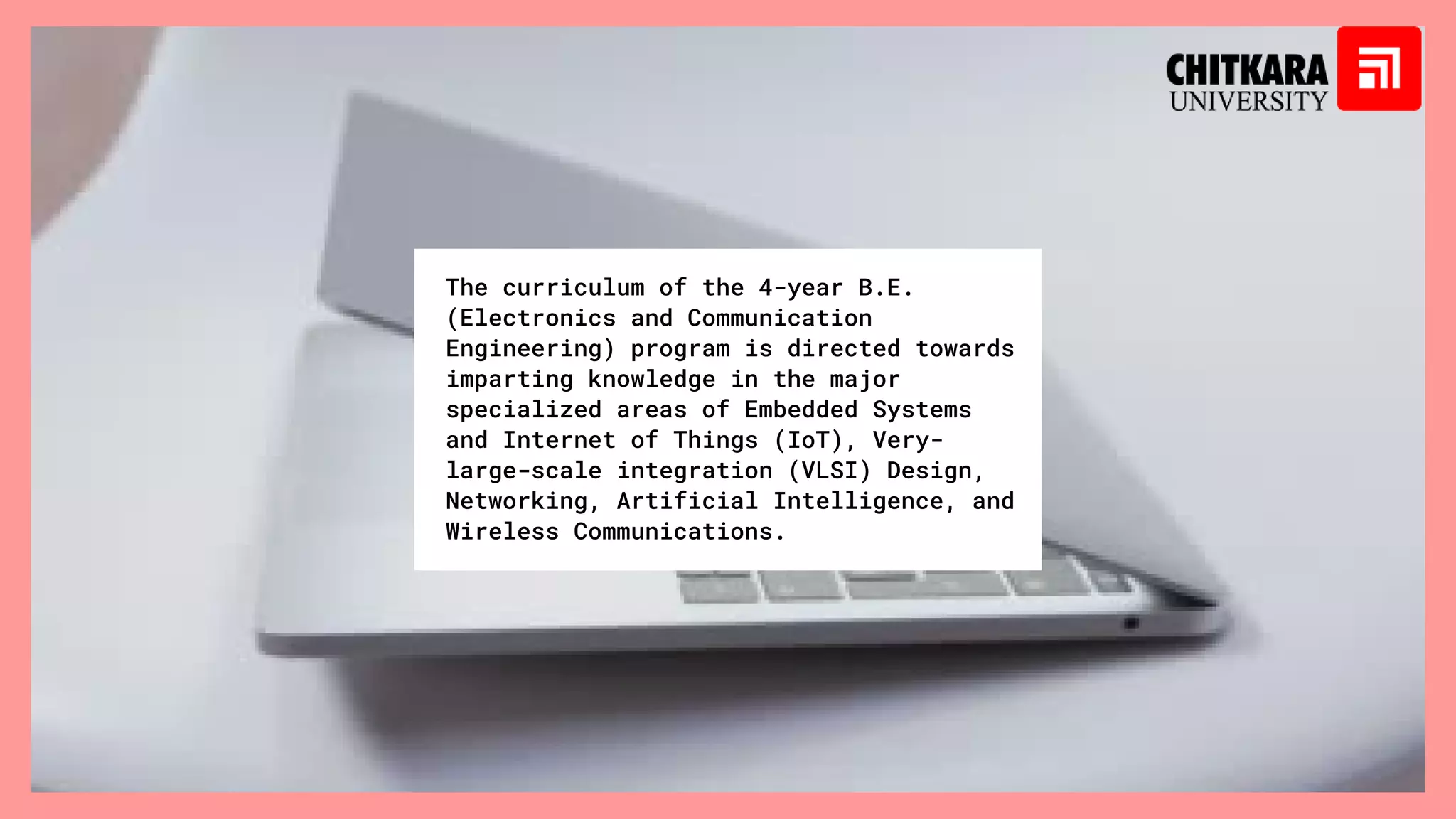 The curriculum of the 4-year B.E.
(Electronics and Communication
Engineering) program is directed towards
imparting knowledge in the major
specialized areas of Embedded Systems
and Internet of Things (IoT), Very-
large-scale integration (VLSI) Design,
Networking, Artificial Intelligence, and
Wireless Communications.
 