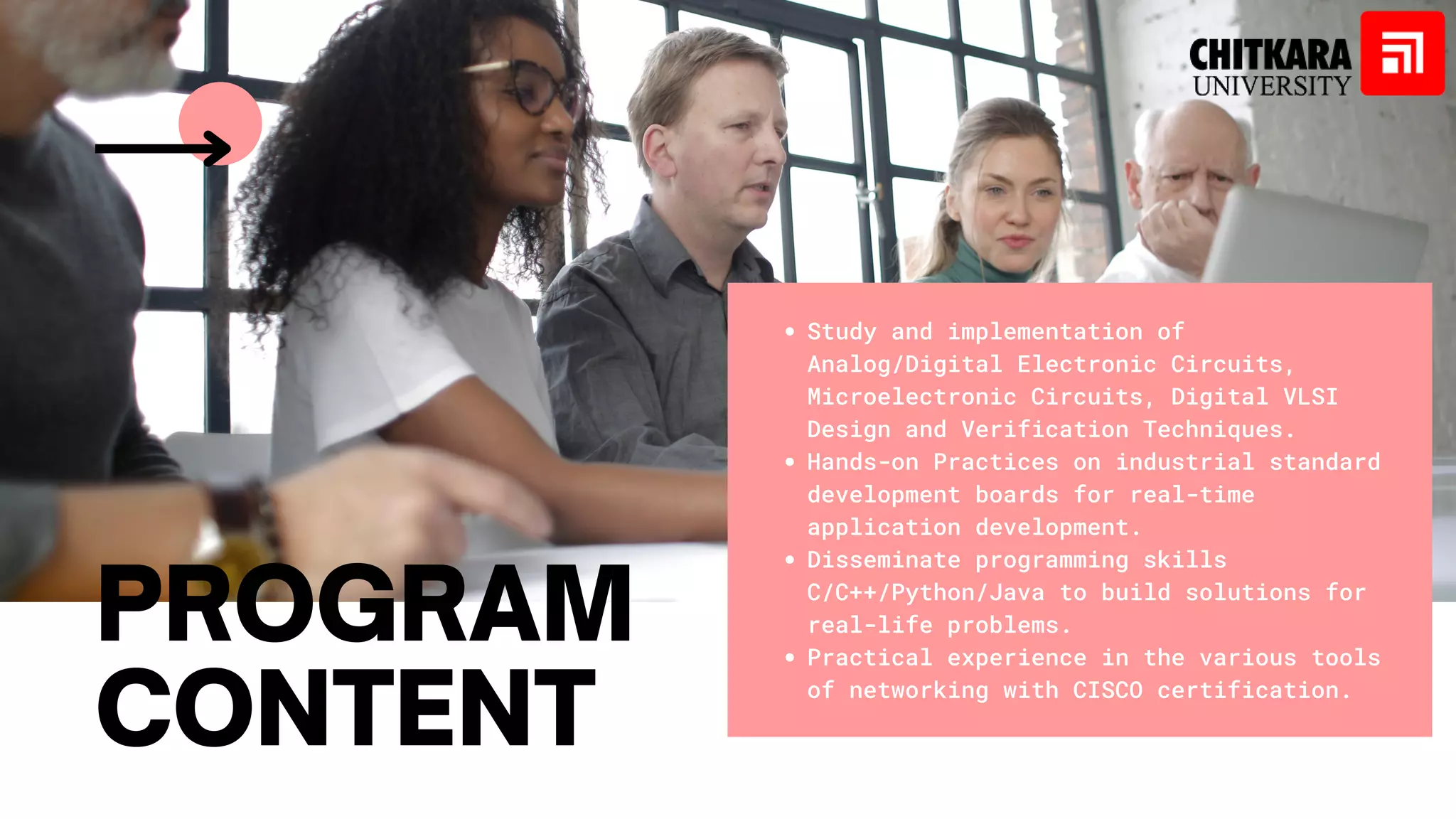 Study and implementation of
Analog/Digital Electronic Circuits,
Microelectronic Circuits, Digital VLSI
Design and Verification Techniques.
Hands-on Practices on industrial standard
development boards for real-time
application development.
Disseminate programming skills
C/C++/Python/Java to build solutions for
real-life problems.
Practical experience in the various tools
of networking with CISCO certification.
PROGRAM
CONTENT
 