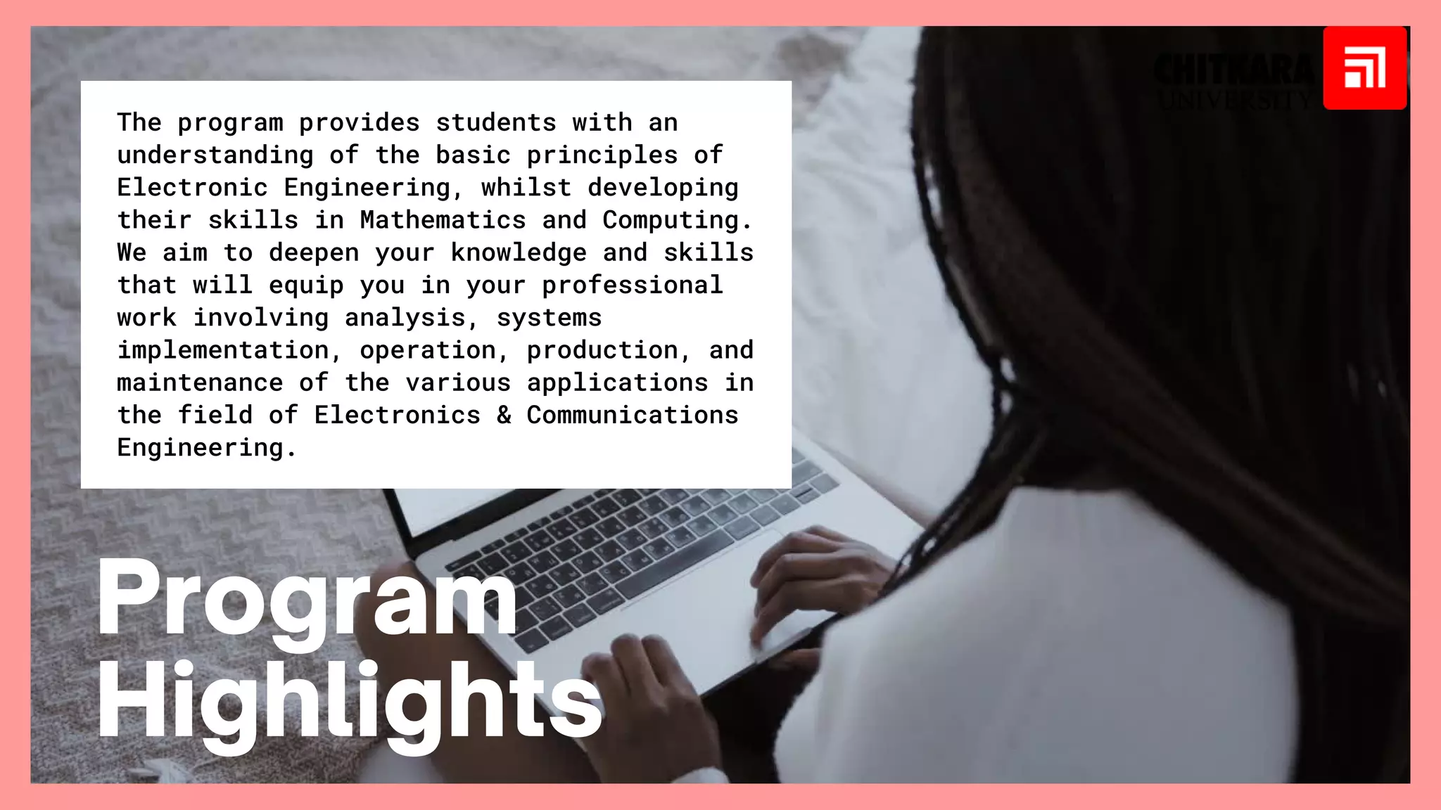 The program provides students with an
understanding of the basic principles of
Electronic Engineering, whilst developing
their skills in Mathematics and Computing.
We aim to deepen your knowledge and skills
that will equip you in your professional
work involving analysis, systems
implementation, operation, production, and
maintenance of the various applications in
the field of Electronics & Communications
Engineering.
Program
Highlights
 