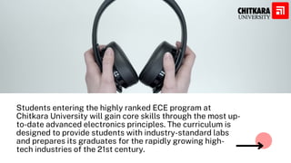 Students entering the highly ranked ECE program at
Chitkara University will gain core skills through the most up-
to-date advanced electronics principles. The curriculum is
designed to provide students with industry-standard labs
and prepares its graduates for the rapidly growing high-
tech industries of the 21st century.
 