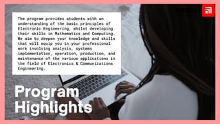 The program provides students with an
understanding of the basic principles of
Electronic Engineering, whilst developing
their skills in Mathematics and Computing.
We aim to deepen your knowledge and skills
that will equip you in your professional
work involving analysis, systems
implementation, operation, production, and
maintenance of the various applications in
the field of Electronics & Communications
Engineering.
Program
Highlights
 