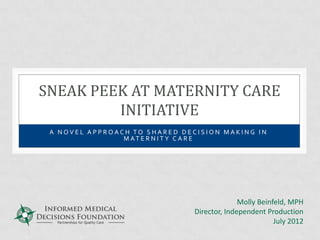SNEAK PEEK AT MATERNITY CARE
         INITIATIVE
 A NOVEL APPROACH TO SHARED DECISION MAKING IN
                M AT E R N I T Y C A R E




                                             Molly Beinfeld, MPH
                               Director, Independent Production
                                                        July 2012
 