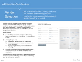 Page 11
• 80+ customizable Vendor Landscapes™ to help
you select the right technology solution
• New Vendor Landscapes published weekly and
updated annually or as needed
Vendor Landscape topics are chosen based on market and
member demand, and Info-Tech works with the individual
vendors to gain an in-depth knowledge of that particular solution.
Info-Tech firmly believes in providing unbiased research;
therefore, all Vendor Landscapes are written from a staunch
perspective of objectivity.
What’s Included:
1. A matrix that enables clients to adjust vendor rankings
based on the features and offerings that are most important
to them.
2. An in-depth report that:
a) Explains how vendor rankings are broken down,
b) Reviews each vendor and solution considered in the
Vendor Landscape,
c) Provides insight and best practices related to that
technology.
3. Unlimited analyst calls to discuss the various technology
solutions and features you should consider for your
organization.
Our members find Vendor Landscapes to be extremely helpful in
narrowing down their technology solution choices and making
easy yet well-informed decisions.
Example Vendor Landscape:
Content and Email Archiving
Vendor
Selection
Additional Info-Tech Services
 