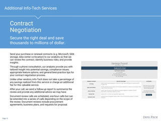 Page 12
Contract
Negotiation
Send your purchase or renewal contracts (e.g. Microsoft, SAN
storage, data center co-location) to our analysts so that we
can review the contract, identify business risks, and provide
insights.
Through a phone consultation, our analysts provide you with
tailored insight into potential savings, compliance issues,
appropriate feature options, and general best-practice tips for
your contract negotiation process.
Unlike other vendors, Info-Tech does not take a percentage of
any savings realized from this service or charge an additional
fee for this valuable service.
After your call, we send a follow-up report to summarize the
review and provide any additional advice we may have.
Document review calls are scheduled, one-hour calls but can
be extended into a series of calls depending on the scope of
the review. Document reviews include procurement
agreements, business plans, and requests for proposal.
Additional Info-Tech Services
Secure the right deal and save
thousands to millions of dollar.
 