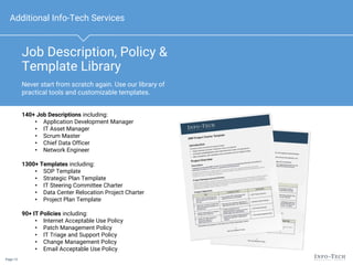 Page 13
Job Description, Policy &
Template Library
Additional Info-Tech Services
140+ Job Descriptions including:
• Application Development Manager
• IT Asset Manager
• Scrum Master
• Chief Data Officer
• Network Engineer
1300+ Templates including:
• SOP Template
• Strategic Plan Template
• IT Steering Committee Charter
• Data Center Relocation Project Charter
• Project Plan Template
90+ IT Policies including:
• Internet Acceptable Use Policy
• Patch Management Policy
• IT Triage and Support Policy
• Change Management Policy
• Email Acceptable Use Policy
Never start from scratch again. Use our library of
practical tools and customizable templates.
 