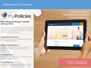 More Effectively Manage IT Policies
with Less Effort
The myPolicies application is an online policy
management solution that streamlines the creation,
approval, distribution, and monitoring of corporate
policies, procedures, and forms

Restore Order to your Policies
Store all of your most up-to-date policies in an easy to
navigate central repository.
Automate Policy Management
Collecting signatures has never been easier with
myPolicies’ effortless document distribution and
tracking.
Stop Writing Policies
Never write another policy from scratch with over 150
best practice policy templates.
One-Click Reporting
Quickly and confidently report on policy activity that
matters to you, your stakeholders, and your auditors.
Part of our Rapidly
Growing set of Innovative
Tools & Diagnostics
My Policies is included with any
Enterprise Wide Membership
Additional Info-Tech Services
 