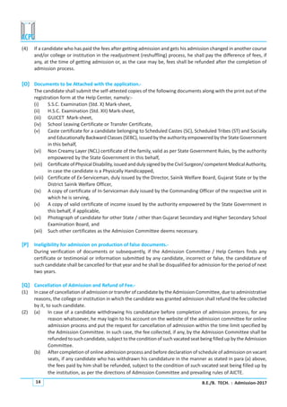 B.E./B. TECH. : Admission-201714
(4) If a candidate who has paid the fees after getting admission and gets his admission changed in another course
and/or college or institution in the readjustment (reshuffling) process, he shall pay the difference of fees, if
any, at the time of getting admission or, as the case may be, fees shall be refunded after the completion of
admission process.
[O] Documents to be Attached with the application.-
The candidate shall submit the self-attested copies of the following documents along with the print out of the
registration form at the Help Center, namely:-
(i) S.S.C. Examination (Std. X) Mark-sheet,
(ii) H.S.C. Examination (Std. XII) Mark-sheet,
(iii) GUJCET Mark-sheet,
(iv) School Leaving Certificate or Transfer Certificate,
(v) Caste certificate for a candidate belonging to Scheduled Castes (SC), Scheduled Tribes (ST) and Socially
and Educationally Backward Classes (SEBC), issued by the authority empowered by the State Government
in this behalf,
(vi) Non Creamy Layer (NCL) certificate of the family, valid as per State Government Rules, by the authority
empowered by the State Government in this behalf,
(vii) CertificateofPhysicalDisability,issuedanddulysignedbytheCivilSurgeon/competentMedicalAuthority,
in case the candidate is a Physically Handicapped,
(viii) Certificate of Ex-Serviceman, duly issued by the Director, Sainik Welfare Board, Gujarat State or by the
District Sainik Welfare Officer,
(ix) A copy of certificate of In-Serviceman duly issued by the Commanding Officer of the respective unit in
which he is serving,
(x) A copy of valid certificate of income issued by the authority empowered by the State Government in
this behalf, if applicable,
(xi) Photograph of candidate for other State / other than Gujarat Secondary and Higher Secondary School
Examination Board, and
(xii) Such other certificates as the Admission Committee deems necessary.
[P] Ineligibility for admission on production of false documents.-
During verification of documents or subsequently, if the Admission Committee / Help Centers finds any
certificate or testimonial or information submitted by any candidate, incorrect or false, the candidature of
such candidate shall be cancelled for that year and he shall be disqualified for admission for the period of next
two years.
[Q] Cancellation of Admission and Refund of Fee.-
(1) In case of cancellation of admission or transfer of candidate by the Admission Committee, due to administrative
reasons, the college or institution in which the candidate was granted admission shall refund the fee collected
by it, to such candidate.
(2) (a) In case of a candidate withdrawing his candidature before completion of admission process, for any
reason whatsoever, he may login to his account on the website of the admission committee for online
admission process and put the request for cancellation of admission within the time limit specified by
the Admission Committee. In such case, the fee collected, if any, by the Admission Committee shall be
refunded to such candidate, subject to the condition of such vacated seat being filled up by the Admission
Committee.
(b) After completion of online admission process and before declaration of schedule of admission on vacant
seats, if any candidate who has withdrawn his candidature in the manner as stated in para (a) above,
the fees paid by him shall be refunded, subject to the condition of such vacated seat being filled up by
the institution, as per the directions of Admission Committee and prevailing rules of AICTE.
 
