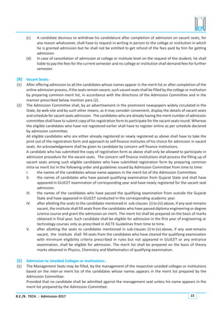 B.E./B. TECH. : Admission-2017 15
(c) A candidate desirous to withdraw his candidature after completion of admission on vacant seats, for
any reason whatsoever, shall have to request in writing in person to the college or institution in which
he is granted admission but he shall not be entitled to get refund of the fees paid by him for getting
admission.
(d) In case of cancellation of admission at college or institute level on the request of the student, he shall
liable to pay the fees for the current semester and no college or institution shall demand fees for further
semester.
[R] Vacant Seats.-
(1) After offering admission to all the candidates whose names appear in the merit list or after completion of the
online admission process, if the seats remain vacant, such vacant seats shall be filled by the college or institution
by preparing common merit list, in accordance with the directions of the Admission Committee and in the
manner prescribed below mention para (2).
(2) The Admission Committee shall, by an advertisement in the prominent newspapers widely circulated in the
State, by web-site and by such other means, as it may consider convenient, display the details of vacant seats
and schedule for vacantseats admission. The candidates who are already having the merit number of admission
committee shall have to submit copy of his registration form to participate for the vacant seats round. Whereas
the eligible candidates who have not registered earlier shall have to register online as per schedule declared
by admission committee.
All eligible candidates who are either already registered or newly registered as above shall have to take the
print out of the registration form and approach to self-finance institutes of his choice for admission in vacant
seats. An acknowledgement shall be given to candidate by concern self finance institutions.
A candidate who has submitted the copy of registration form as above shall only be allowed to participate in
admission procedure for the vacant seats. The concern self finance institutions shall process the filling up of
vacant seats among such eligible candidates who have submitted registration form by preparing common
intra-se merit list in the following order and guidelines issued by Admission Committee from time to time:
I. the names of the candidates whose name appears in the merit list of the Admission Committee;
II. the names of candidates who have passed qualifying examination from Gujarat State and shall have
appeared in GUJCET examination of corresponding year and have newly registered for the vacant seat
admission.
III. the names of the candidates who have passed the qualifying examination from outside the Gujarat
State and have appeared in GUJCET conducted in the corresponding academic year.
IV. after allotting the seats to the candidates mentioned in sub-clauses (i) to (iii) above, if any seat remains
vacant, the institute shall fill seats from the candidates who have passed diploma engineering or degree
science course and grant the admission on merit. The merit list shall be prepared on the basis of marks
obtained in final year. Such candidate shall be eligible for admission in the first year of engineering or
technology courses only as prescribed in AICTE Guidelines from time to time.
V. after allotting the seats to candidates mentioned in sub-clauses (i) to (iv) above, if any seat remains
vacant, the institute shall fill seats from the candidates who have cleared the qualifying examination
with minimum eligibility criteria prescribed in rules but not appeared in GUJCET or any entrance
examination, shall be eligible for admission. The merit list shall be prepared on the basis of theory
marks obtained in Physics, Chemistry and Mathematics of qualifying examination.
[S] Admission to Unaided Colleges or Institutions.-
(1) The Management Seats may be filled, by the management of the respective unaided colleges or institutions
based on the inter-se merit list of the candidates whose names appears in the merit list prepared by the
Admission Committee:
Provided that no candidate shall be admitted against the management seat unless his name appears in the
merit list prepared by the Admission Committee:
 