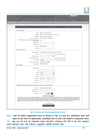 B.E./B. TECH. : Admission-2017 19
Fig. 3.3 Screen of “Online Registration Form”
Note : Out of online registration form as shown in Fig. 3.3 and 3.4, whichever form will
open at the time of registration, candidate has to enter the detail in respective form.
LkkUÄ : Fig. 3.3 yLku 3.4, {kt Ëþkoððk{kt ykðu÷ ykuLk÷kELk hSMxÙuþLk Vku{o Ãkife su Ãký Vku{o hSMxÙuþLk
Mk{Þu ¾ku÷ðk{kt ykðu, íku{kt W{uËðkhu ykLkw»kktrøkf {krníke ¼hðkLke hnuþu.
 