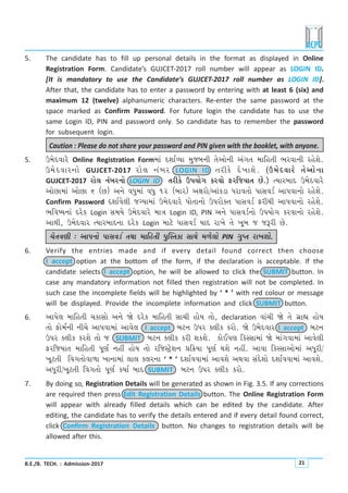 B.E./B. TECH. : Admission-2017 21
5. The candidate has to fill up personal details in the format as displayed in Online
Registration Form. Candidate’s GUJCET-2017 roll number will appear as LOGIN ID.
[It is mandatory to use the Candidate’s GUJCET-2017 roll number as LOGIN ID].
After that, the candidate has to enter a password by entering with at least 6 (six) and
maximum 12 (twelve) alphanumeric characters. Re-enter the same password at the
space marked as Confirm Password. For future login the candidate has to use the
same Login ID, PIN and password only. So candidate has to remember the password
for subsequent login.
Caution : Please do not share your password and PIN given with the booklet, with anyone.
5. W{uËðkhu Online Registration Form{kt ËþkoÔÞk {wsçkLke íkuykuLke ytøkík {krníke ¼hðkLke hnuþu.
W{uËðkhLkku GUJCET-2017 hku÷ Lktçkh LOGIN ID íkhefu Ëu¾kþu. (W{uËðkhu íkuykuLkk
GUJCET-2017 hku÷ LktçkhLkku LOGIN ID íkhefu WÃkÞkuøk fhðku VhrsÞkík Au.) íÞkhçkkË W{uËðkhu
ykuAk{kt ykuAk 6 (A) yLku ðÄw{kt ðÄw 12 (çkkh) yûkhku/yktfzk Ähkðíkku ÃkkMkðzo ykÃkðkLkku hnuþu.
Confirm Password Ëþkoðu÷e søÞk{kt W{uËðkhu ÃkkuíkkLkku WÃkhkuõík ÃkkMkðzo VheÚke ykÃkðkLkku hnuþu.
¼rð»ÞLkkt Ëhuf Login Mk{Þu W{uËðkhu {kºk Login ID, PIN yLku ÃkkMkðzoLkku WÃkÞkuøk fhðkLkku hnuþu.
ykÚke, W{uËðkh íÞkhçkkËLkk Ëhuf Login {kxu ÃkkMkðzo ÞkË hk¾u íku ¾qçk s sYhe Au.
[uíkðýe : ykÃkLkku ÃkkMkðzo íkÚkk {krníke ÃkwÂMíkfk MkkÚku {¤u÷ku PIN økwÃík hk¾þku.
6. Verify the entries made and if every detail found correct then choose
I accept option at the bottom of the form, if the declaration is acceptable. If the
candidate selects I accept option, he will be allowed to click the SUBMIT button. In
case any mandatory information not filled then registration will not be completed. In
such case the incomplete fields will be highlighted by ‘ * ’ with red colour or message
will be displayed. Provide the incomplete information and click SUBMIT button.
6. ykÃku÷ {krníke [fkMkku yLku òu Ëhuf {krníke Mkk[e nkuÞ íkku, declaration ðkt[e òu íku økúkÌk nkuÞ
íkku Vku{oLke Lke[u ykÃkðk{kt ykðu÷ I accept çkxLk WÃkh õ÷ef fhku. òu W{uËðkh I accept çkxLk
WÃkh õ÷ef fhþu íkku s SUBMIT çkxLk õ÷ef fhe þfþu. fkuEÃký rfMMkk{kt òu {ktøkðk{kt ykðu÷e
VhrsÞkík {krníke Ãkqýo Lknª nkuÞ íkku hrsMxÙuþLk «r¢Þk Ãkqýo Úkþu Lknª. ykðk rfMMkkyku{kt yÄqhe/
¾qxíke rðøkíkkuðk¤k ¾kLkk{kt ÷k÷ f÷hLkk ‘ * ’ Ëþkoððk{kt ykðþu yÚkðk MktËuþku Ëþkoððk{kt ykðþu.
yÄqhe/¾qxíke rðøkíkku Ãkqýo fÞko çkkË SUBMIT çkxLk WÃkh õ÷ef fhku.
7. By doing so, Registration Details will be generated as shown in Fig. 3.5. If any corrections
are required then press Edit Registration Details button. The Online Registration Form
will appear with already filled details which can be edited by the candidate. After
editing, the candidate has to verify the details entered and if every detail found correct,
click Confirm Registration Details button. No changes to registration details will be
allowed after this.
 