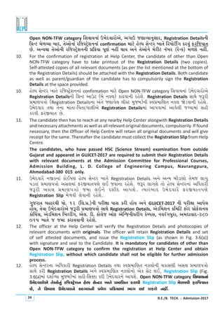 B.E./B. TECH. : Admission-201724
Open NON-TFW category rMkðkÞLkkt W{uËðkhkuyu, yøkkW sýkÔÞkLkwMkkh, Registration DetailsLke
r«Lx {u¤ÔÞk çkkË, íkuykuLkkt hrsMxÙuþLkLkkt confirmation {kxu nuÕÃk MkuLxh ¾kíku rhÃkkuxeOøk fhðwt VhrsÞkík
Au. yLÞÚkk íkuykuLke hrsMxÙuþLkLke «r¢Þk Ãkqýo Lknª ÚkkÞ yLku íkuykuLku {uhex Lktçkh (huLf) {¤þu Lknª.
10. For the confirmation of registration at Help Center, the candidate of other than Open
NON-TFW category have to take printout of the Registration Details (two copies).
Self-attested copies of all relevant documents (as per the list mentioned at the bottom of
the Registration Details) should be attached with the Registration Details. Both candidate
as well as parent/guardian of the candidate has to compulsorily sign the Registration
Details at the space provided.
10. nuÕÃk MkuLxh ¾kíku hrsMxÙuþLkLkkt confirmation {kxu Open NON-TFW category rMkðkÞLkkt W{uËðkhkuyu
Registration DetailsLke r«Lx ykWx (çku Lkf÷) fkZðkLke hnuþu. Registration Details MkkÚku sYhe
«{kýÃkºkku (Registration DetailsLkk ytíku sýkðu÷ ÷eMx {wsçk)Lke Mð«{krýík Lkf÷ òuzðkLke hnuþu.
W{uËðkh íkÚkk íkuLkk {kíkk-rÃkíkk/ðk÷eyu Registration Details{kt ykÃkðk{kt ykðu÷e søÞk{kt Mkne
fhðe VhSÞkík Au.
11. The candidate then has to reach at any nearby Help Center alongwith Registration Details
and necessary attachments as well as all relevant original documents, compulsorily. If found
necessary, then the Officer of Help Centre will retain all original documents and will give
receipt for the same. Thereafter the candidate must collect the Registration Slip from Help
Centre.
The candidates, who have passed HSC (Science Stream) examination from outside
Gujarat and appeared in GUJCET-2017 are required to submit their Registration Details
with relevant documents at the Admission Committee for Professional Courses,
Admission Building, L. D. College of Engineering Campus, Navrangpura,
Ahmedabad-380 015 only.
11. W{uËðkhu LkSfLkkt fkuEÃký nuÕÃk MkuLxh ¾kíku Registration Details yLku yLÞ çkezkýku íku{s ÷køkw
Ãkzíkkt «{kýÃkºkku yMk÷{kt VhSÞkíkÃkýu ÷E sðkLkk hnuþu. sYh ÷køkþu íkku nuÕÃk MkuLxhLkkt yrÄfkhe
sYhe yMk÷ «{kýÃkºkku s{k ÷ELku hMkeË ykÃkþu. íÞkhçkkË W{uËðkhu VhSÞkíkÃkýu
Registration Slip {u¤ðe ÷uðkLke hnuþu.
økwshkík çknkhÚke Äku. 12 (rð.«.)Lke Ãkheûkk ÃkkMk fhe nkuÞ yLku GUJCET-2017 Lke Ãkheûkk ykÃku÷
nkuÞ, íkuðk W{uËðkhkuyu sYhe «{kýÃkºkku MkkÚku Registration Details, yuzr{þLk fr{rx Vkuh «kuVuþLk÷
fkuŠ»kMk, yuzr{þLk rçkÕzªøk, yu÷. ze. fku÷us ykuV yuÂLsLkeÞhªøk fuBÃkMk, LkðhtøkÃkwhk, y{ËkðkË-380
015 ¾kíku s s{k fhkððkLke hnuþu.
12. The officer at the Help Center will verify the Registration Details and photocopies of
relevant documents with originals. The officer will retain Registration Details and set
of self attested documents, and issue the Registration Slip (as shown in Fig. 3.6(a))
with signature and seal to the Candidate. It is mandatory for candidates of other than
Open NON-TFW category to confirm the registration at Help Center and obtain
Registration Slip, without which candidate shall not be eligible for further admission
process.
12. nuÕÃk MkuLxhLkk yrÄfkhe Registration Details íkÚkk Mð«{krýík Lkf÷kuLke [fkMkýe yMk÷ «{kýÃkºkku
MkkÚku fhe Registration Details yLku Mð«{krýík Lkf÷kuLkku yuf Mkux ÷E, Registration Slip (Fig.
3.6(a){kt ËþkoÔÞk {wsçk){kt Mkne-rMk¬k fhe W{uËðkhLku ykÃkþu. Open NON-TFW category rMkðkÞLkkt
W{uËðkhkuyu íkuykuLkwt hrsMxÙuþLk nuÕÃk MkuLxh ¾kíku «{krýík fhkðe Registration Slip {u¤ððe VhrsÞkík
Au, íku rMkðkÞ W{uËðkhLku ykøk¤Lke «ðuþ «r¢Þk{kt ¼køk ÷E þfþu Lknª.
 