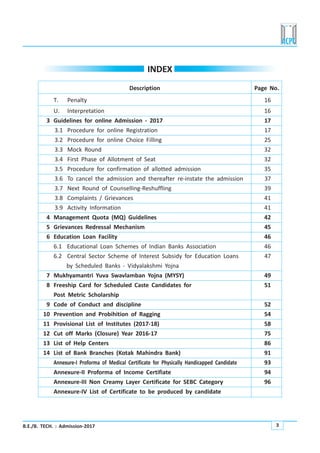 B.E./B. TECH. : Admission-2017 3
INDEX
Description Page No.
T. Penalty 16
U. Interpretation 16
3 Guidelines for online Admission - 2017 17
3.1 Procedure for online Registration 17
3.2 Procedure for online Choice Filling 25
3.3 Mock Round 32
3.4 First Phase of Allotment of Seat 32
3.5 Procedure for confirmation of allotted admission 35
3.6 To cancel the admission and thereafter re-instate the admission 37
3.7 Next Round of Counselling-Reshuffling 39
3.8 Complaints / Grievances 41
3.9 Activity Information 41
4 Management Quota (MQ) Guidelines 42
5 Grievances Redressal Mechanism 45
6 Education Loan Facility 46
6.1 Educational Loan Schemes of Indian Banks Association 46
6.2 Central Sector Scheme of Interest Subsidy for Education Loans 47
by Scheduled Banks - Vidyalakshmi Yojna
7 Mukhyamantri Yuva Swavlamban Yojna (MYSY) 49
8 Freeship Card for Scheduled Caste Candidates for 51
Post Metric Scholarship
9 Code of Conduct and discipline 52
10 Prevention and Probihition of Ragging 54
11 Provisional List of Institutes (2017-18) 58
12 Cut off Marks (Closure) Year 2016-17 75
13 List of Help Centers 86
14 List of Bank Branches (Kotak Mahindra Bank) 91
Annexure-I Proforma of Medical Certificate for Physically Handicapped Candidate 93
Annexure-II Proforma of Income Certifiate 94
Annexure-III Non Creamy Layer Certificate for SEBC Category 96
Annexure-IV List of Certificate to be produced by candidate
 
