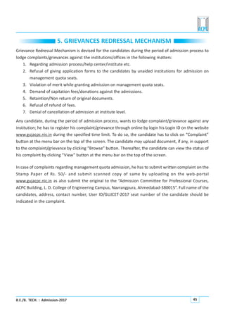 B.E./B. TECH. : Admission-2017 45
5. GRIEVANCES REDRESSAL MECHANISM
Grievance Redressal Mechanism is devised for the candidates during the period of admission process to
lodge complaints/grievances against the institutions/offices in the following matters:
1. Regarding admission process/help center/institute etc.
2. Refusal of giving application forms to the candidates by unaided institutions for admission on
management quota seats.
3. Violation of merit while granting admission on management quota seats.
4. Demand of capitation fees/donations against the admissions.
5. Retaintion/Non return of original documents.
6. Refusal of refund of fees.
7. Denial of cancellation of admission at institute level.
Any candidate, during the period of admission process, wants to lodge complaint/grievance against any
institution; he has to register his complaint/grievance through online by login his Login ID on the website
www.gujacpc.nic.in during the specified time limit. To do so, the candidate has to click on “Complaint”
button at the menu bar on the top of the screen. The candidate may upload document, if any, in support
to the complaint/grievance by clicking “Browse” button. Thereafter, the candidate can view the status of
his complaint by clicking “View” button at the menu bar on the top of the screen.
In case of complaints regarding management quota admission, he has to submit written complaint on the
Stamp Paper of Rs. 50/- and submit scanned copy of same by uploading on the web-portal
www.gujacpc.nic.in as also submit the original to the “Admission Committee for Professional Courses,
ACPC Building, L. D. College of Engineering Campus, Navrangpura, Ahmedabad-380015”. Full name of the
candidates, address, contact number, User ID/GUJCET-2017 seat number of the candidate should be
indicated in the complaint.
 