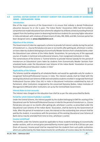 B.E./B. TECH. : Admission-2017 47
6.2 CENTRAL SECTOR SCHEME OF INTEREST SUBSIDY FOR EDUCATION LOANS BY SCHEDULED
BANKS - VIDYALAKSHMI YOJNA
Introduction:
One of the major concerns of the Government is to ensure that nobody is denied Professional
education because he or she is poor. The Indian Banks’ Association (IBA) had formulated a
comprehensive model educational loan scheme for adoption by all Banks aimed at providing financial
support from the banking system to deserving/meritorious students for pursuing higher education
in India and abroad. with initatives of Government of India, RBI, NSDL and IBA, Comman portal has
been designed name as www.vidyalakshmi.co.in
Objective of the Scheme
The Government of India has approved a scheme to provide full interest subsidy during the period
of moratorium i.e., Course Period plus one year or six months after getting job, whichever is earlier,
on loans taken by students belonging to Economically Weaker Sections from scheduled banks under
the Educational Loan scheme of the Indian Banks’ Association, for pursuing any of the approved
courses of studies in technical and professional streams, from recognized institutions in India.
The nomenclature of the Scheme is “Central Scheme to provide Interest Subsidy for the period of
moratorium on Educational Loans taken by students from Economically Weaker Sections from
scheduled banks under the Educational Loan Scheme of the Indian Banks’ Association to pursue
Technical/Professional Education studies in India”
Applicability of the Scheme
The Scheme could be adopted by all scheduled Banks and would be applicable only for studies in
recognized Technical/Professional Courses in India. The interest subsidy shall be linked with the
existing Educational Loan Scheme of IBA and restricted to students enrolled in recognized Technical/
Professional Courses (after Class XII) in India in Educational Institutions established by Acts of
Parliament, other Institutions recognized by the concerned Statutory Bodies, Indian Institutes of
Management (IIMs)and other Institutions set up by the Central/State Government.
Interest Rates to loan accounts
The interest rates charged on the education loan shall be as per the rates prescribed by Banks.
Period for which Interest Subsidy is available
Under the Central Scheme, the interest payable by the student belonging to EWS for availing of the
Educational Loan for Technical/Professional Courses in India for the period of moratorium i.e., Course
Period plus one year or six months after getting job, whichever is earlier, as prescribed under the
Educational Loan Scheme of the Indian Banks’ Association, shall be borne by the Government of
India. After the period of moratorium is over, the interest on the outstanding loan amount shall be
paid by the student, in accordance with the provisions of the existing Educational Loan Scheme of
Bank and as may be amended from time to time, whichever is earlier.
Income Limit/Proof
The benefits under the Scheme would be applicable to those students belonging to economically
weaker sections, with an annual gross parental/family income upper limit of Rs.4.50 Lacs per year
(from all sources). Income proof shall be required from the students from such public authorities
which are authorized by the State Governments for certification of income status for this Scheme,
 
