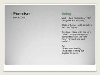 BeingVerb  - Past Participle of  “Be”   (irregular and auxiliary)State of being – with adjectiveEx: I am happyAuxiliary:  Used with the verb “have” to create compound perfect tenses of the verb “be.”  (present and past perfect).Ex:I have been waiting.I had been waiting but decided to leave.Exercises(link to Quia)