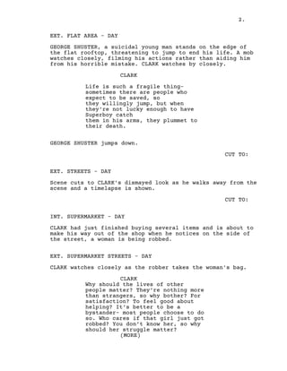 2.
EXT. FLAT AREA - DAY
GEORGE SHUSTER, a suicidal young man stands on the edge of
the flat rooftop, threatening to jump to end his life. A mob
watches closely, filming his actions rather than aiding him
from his horrible mistake. CLARK watches by closely.
CLARK
Life is such a fragile thing-
sometimes there are people who
expect to be saved, so
they willingly jump, but when
they’re not lucky enough to have
Superboy catch
them in his arms, they plummet to
their death.
GEORGE SHUSTER jumps down.
CUT TO:
EXT. STREETS - DAY
Scene cuts to CLARK's dismayed look as he walks away from the
scene and a timelapse is shown.
CUT TO:
INT. SUPERMARKET - DAY
CLARK had just finished buying several items and is about to
make his way out of the shop when he notices on the side of
the street, a woman is being robbed.
EXT. SUPERMARKET STREETS - DAY
CLARK watches closely as the robber takes the woman's bag.
CLARK
Why should the lives of other
people matter? They’re nothing more
than strangers, so why bother? For
satisfaction? To feel good about
helping? It’s better to be a
bystander- most people choose to do
so. Who cares if that girl just got
robbed? You don’t know her, so why
should her struggle matter?
(MORE)
 