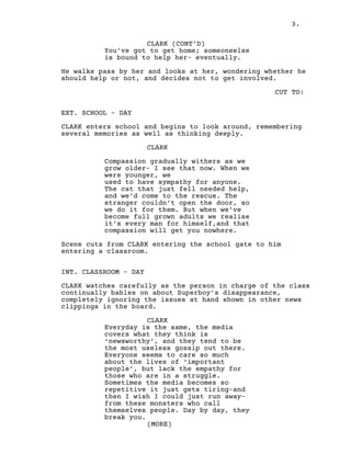 3.
CLARK (CONT’D)
You’ve got to get home; someoneelse
is bound to help her- eventually.
He walks pass by her and looks at her, wondering whether he
should help or not, and decides not to get involved.
CUT TO:
EXT. SCHOOL - DAY
CLARK enters school and begins to look around, remembering
several memories as well as thinking deeply.
CLARK
Compassion gradually withers as we
grow older- I see that now. When we
were younger, we
used to have sympathy for anyone.
The cat that just fell needed help,
and we’d come to the rescue. The
stranger couldn’t open the door, so
we do it for them. But when we’ve
become full grown adults we realise
it’s every man for himself,and that
compassion will get you nowhere.
Scene cuts from CLARK entering the school gate to him
entering a classroom.
INT. CLASSROOM - DAY
CLARK watches carefully as the person in charge of the class
continually bables on about Superboy's disappearance,
completely ignoring the issues at hand shown in other news
clippings in the board.
CLARK
Everyday is the same, the media
covers what they think is
‘newsworthy’, and they tend to be
the most useless gossip out there.
Everyone seems to care so much
about the lives of ‘important
people’, but lack the empathy for
those who are in a struggle.
Sometimes the media becomes so
repetitive it just gets tiring-and
then I wish I could just run away-
from these monsters who call
themselves people. Day by day, they
break you.
(MORE)
 
