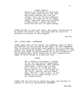 4.
CLARK (CONT’D)
They’re the villains you read from
those comic books,they’re the ones
who slowly destroy you from the
inside, until all of your humanity
is gone. But when you’re no longer
human, that must mean you’ve become
a super being. I guess the whole
world must be full of super beings.
CLARK decides to leave the class. The camera follows him as
he leaves the school room, and stops when he flies off.
Narration continues as this happens.
CUT TO:
INT. LIVING ROOM - AFTERNOON
CLARK types away on his laptop, but suddenly looks at space
and reflects on the actions he had taken. He then remembers
that he actually had helped those people, but in a human way
rather than using his powers. A series of flashbacks (in slow
motion) are shown of him providing aid in the incidents he
had stumbled upon, which causes him to feel inspired and
began to write things in a positive tone.
CLARK
But I choose to be human; I choose
to not let the world’s complacency
destroy my compassion. When someone
needs help, I will come to help-
but I will do it in the way real
heroes used to do. I will fight for
the truth, justice, and the human
ways. Now all I ask is this, do you
choose to be a super being, or to
be a human being?
CLARK ends his article by typing his name, but decides to
replace it with his new persona: SUPERMAN.
THE END.
 