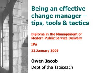 Being an effective change manager – tips, tools & tactics Diploma in the Management of Modern Public Service Delivery IPA 22 January 2009 Owen Jacob Dept of the Taoiseach 