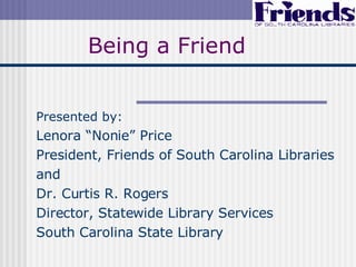 Being a Friend Presented by: Lenora “Nonie” Price President, Friends of South Carolina Libraries and Dr. Curtis R. Rogers Director, Statewide Library Services South Carolina State Library 