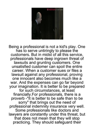 Being a professional is not a kid's play. One
       has to serve untiringly to please the
  customers. But in midst of all this service,
  professionals have deep ingrown threat of
     lawsuits and grunting customers. One
   unsatisfied customer can spoil the entire
    career. When a customer sues or files a
   lawsuit against any professional, proving
    one innocent also becomes much like a
  war. And the expenses can go far beyond
 your imagination. It is better to be prepared
         for such circumstances, at least
     financially.For professionals, there is a
  proverb -"It is better to be safe than to be
        sorry" that brings out the need of
 professional indemnity insurance very well.
       Some professionals like doctors and
lawyers are constantly under this threat, but
      that does not mean that they will stop
    practicing. They should safeguard their
 