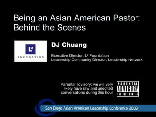 Being an Asian American Pastor:  Behind the Scenes Parental advisory: we will very likely have raw and unedited conversations during this hour DJ Chuang Executive Director, L 2  Foundation Leadership Community Director, Leadership Network 