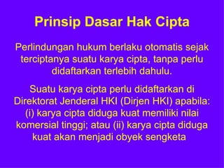 Prinsip Dasar Hak Cipta Perlindungan hukum berlaku otomatis sejak terciptanya suatu karya cipta, tanpa perlu didaftarkan terlebih dahulu. Suatu karya cipta perlu didaftarkan di Direktorat Jenderal HKI (Dirjen HKI) apabila: (i) karya cipta diduga kuat memiliki nilai komersial tinggi; atau (ii) karya cipta diduga kuat akan menjadi obyek sengketa  