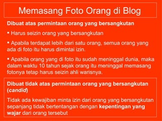 Memasang Foto Orang di Blog Dibuat atas permintaan orang yang bersangkutan Harus seizin orang yang bersangkutan Apabila terdapat lebih dari satu orang, semua orang yang ada di foto itu harus dimintai izin.  Apabila orang yang di foto itu sudah meninggal dunia, maka dalam waktu 10 tahun sejak orang itu meninggal memasang fotonya tetap harus seizin ahli warisnya. Dibuat tidak atas permintaan orang yang bersangkutan ( candid ) Tidak ada kewajiban minta izin dari orang yang bersangkutan sepanjang tidak bertentangan dengan  kepentingan yang wajar  dari orang tersebut   