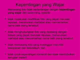 Kepentingan yang Wajar Memasang foto tidak bertentangan dengan  kepentingan yang wajar  dari seseorang, apabila: tidak melakukan modifikasi foto yang dapat merusak reputasi, menurunkan martabat atau mencemarkan nama baik orang tersebut; tidak menghubungkan foto yang dipasang dengan tulisan yang dapat merusak reputasi, menurunkan martabat atau mencemarkan nama baik orang tersebut; tidak memasang foto yang melanggar nilai-nilai kesopanan dan kesusilaan; dan tidak untuk kepentingan komersil dan tidak menimbulkan kerugian materil. 