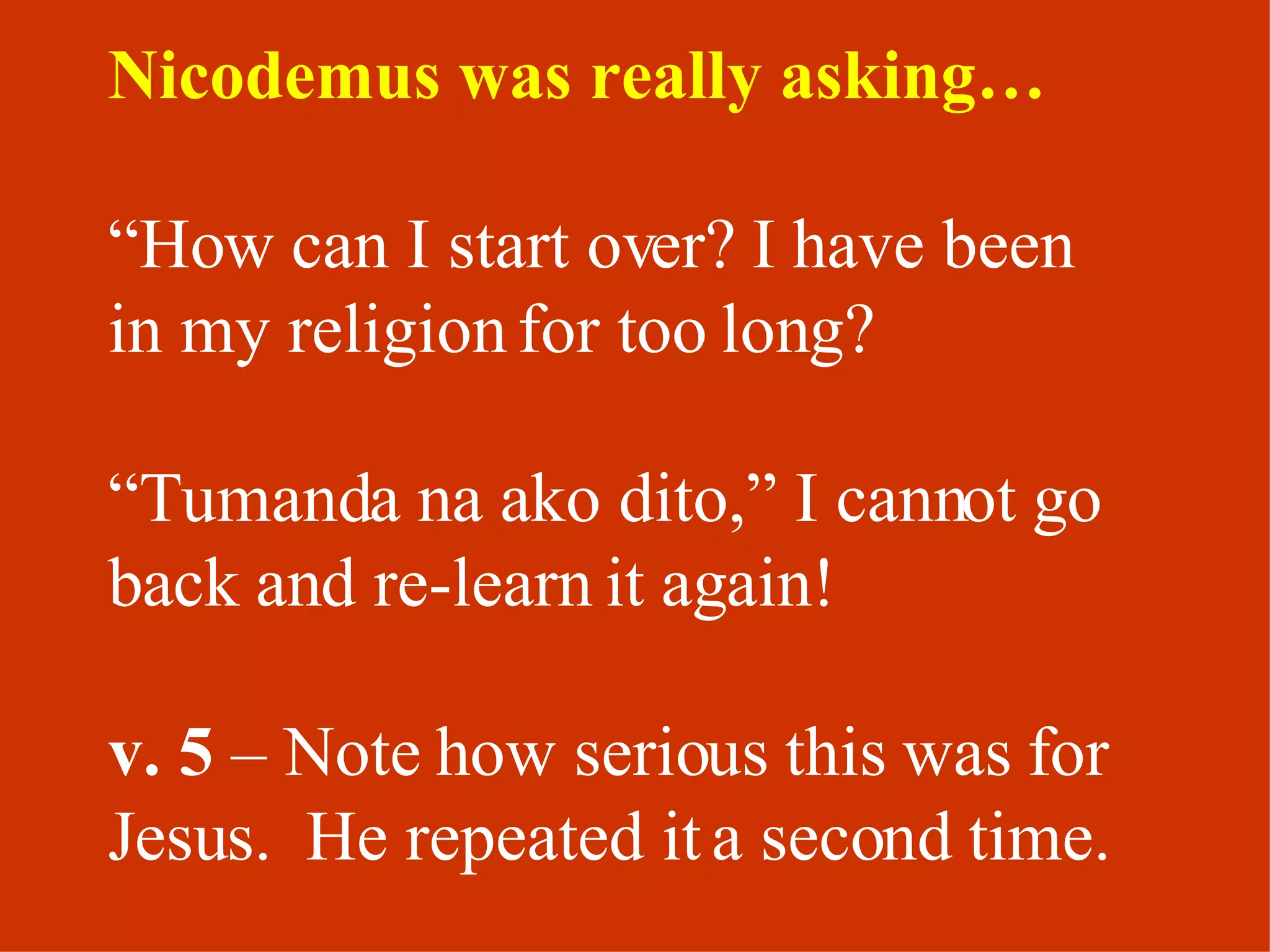 Nicodemus was really asking…   “ How can I start over? I have been in my religion for too long?  “ Tumanda na ako dito,” I cannot go back and re-learn it again! v. 5  – Note how serious this was for Jesus.  He repeated it a second time. 