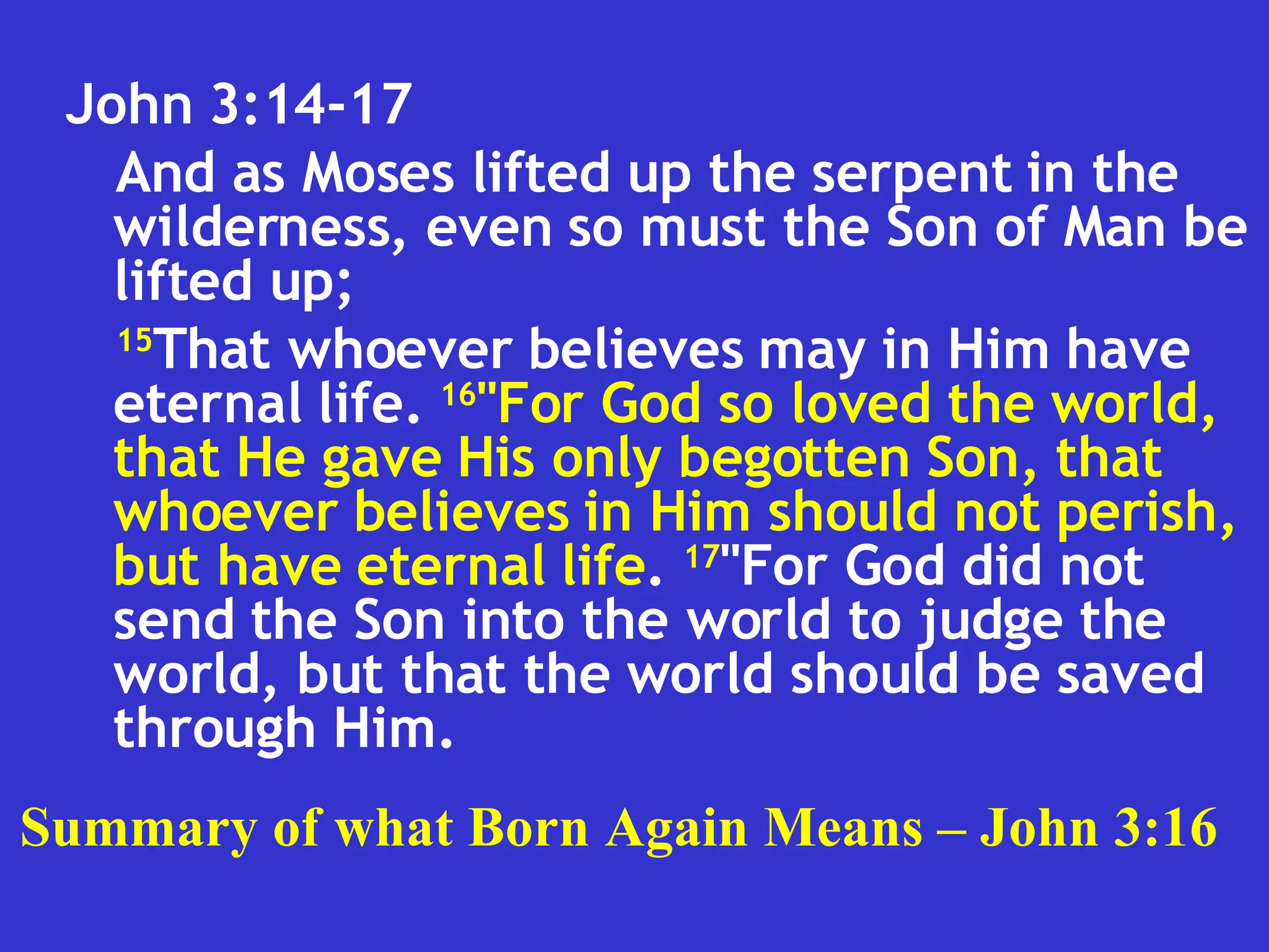 John 3:14-17  And as Moses lifted up the serpent in the wilderness, even so must the Son of Man be lifted up;  15 That whoever believes may in Him have eternal life.  16 "For God so loved the world, that He gave His only begotten Son, that whoever believes in Him should not perish, but have eternal life .  17 "For God did not send the Son into the world to judge the world, but that the world should be saved through Him.  Summary of what Born Again Means – John 3:16 
