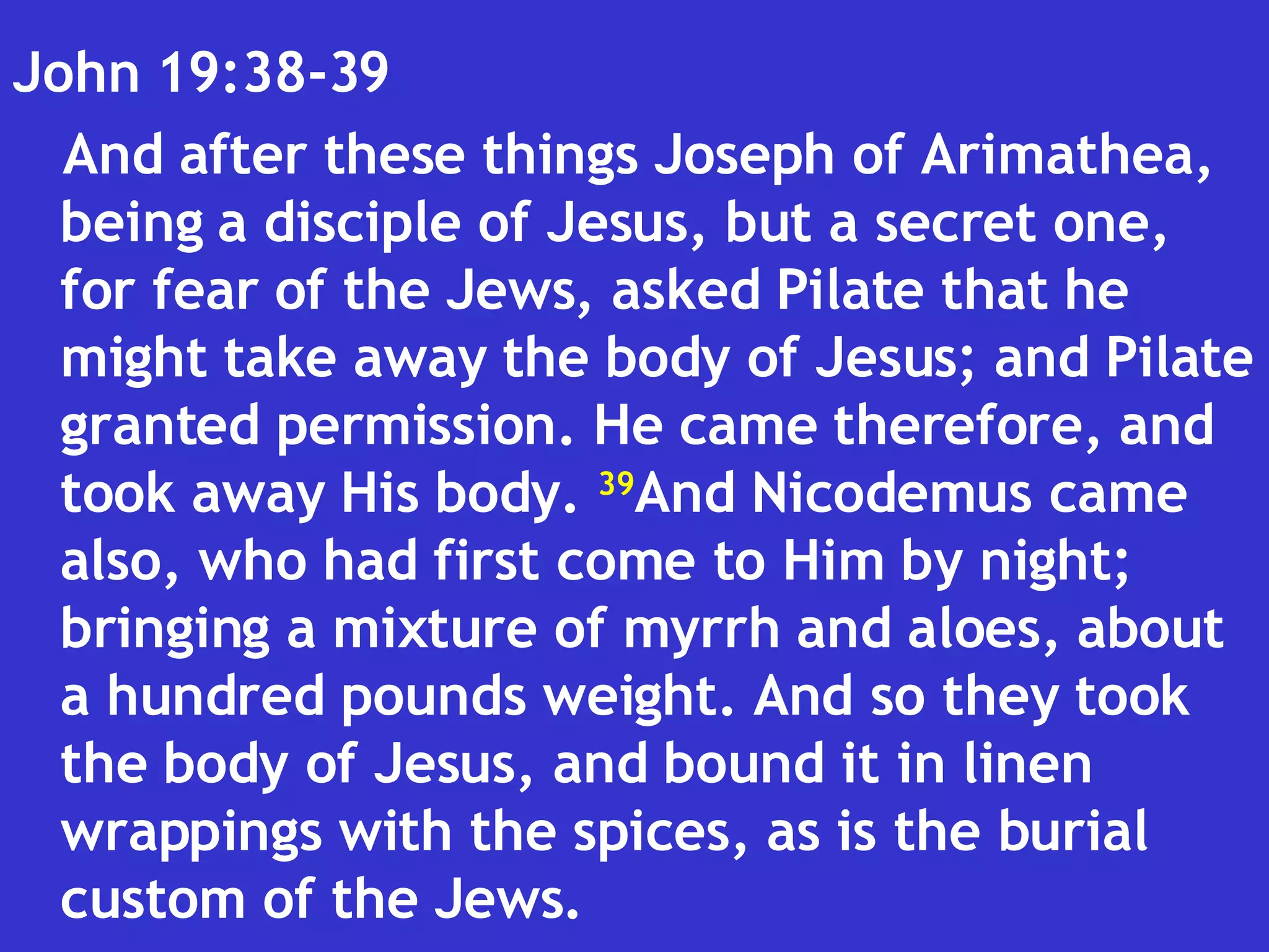 John 19:38-39  And after these things Joseph of Arimathea, being a disciple of Jesus, but a secret one, for fear of the Jews, asked Pilate that he might take away the body of Jesus; and Pilate granted permission. He came therefore, and took away His body.  39 And Nicodemus came also, who had first come to Him by night; bringing a mixture of myrrh and aloes, about a hundred pounds weight. And so they took the body of Jesus, and bound it in linen wrappings with the spices, as is the burial custom of the Jews.  