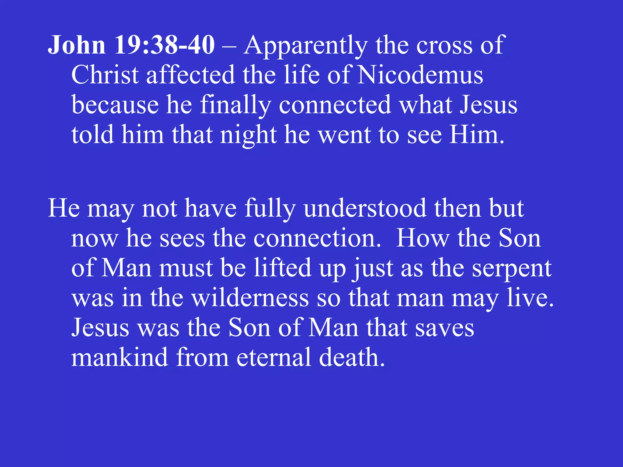 John 19:38-40  – Apparently the cross of Christ affected the life of Nicodemus because he finally connected what Jesus told him that night he went to see Him.  He may not have fully understood then but now he sees the connection.  How the Son of Man must be lifted up just as the serpent was in the wilderness so that man may live.  Jesus was the Son of Man that saves mankind from eternal death. 