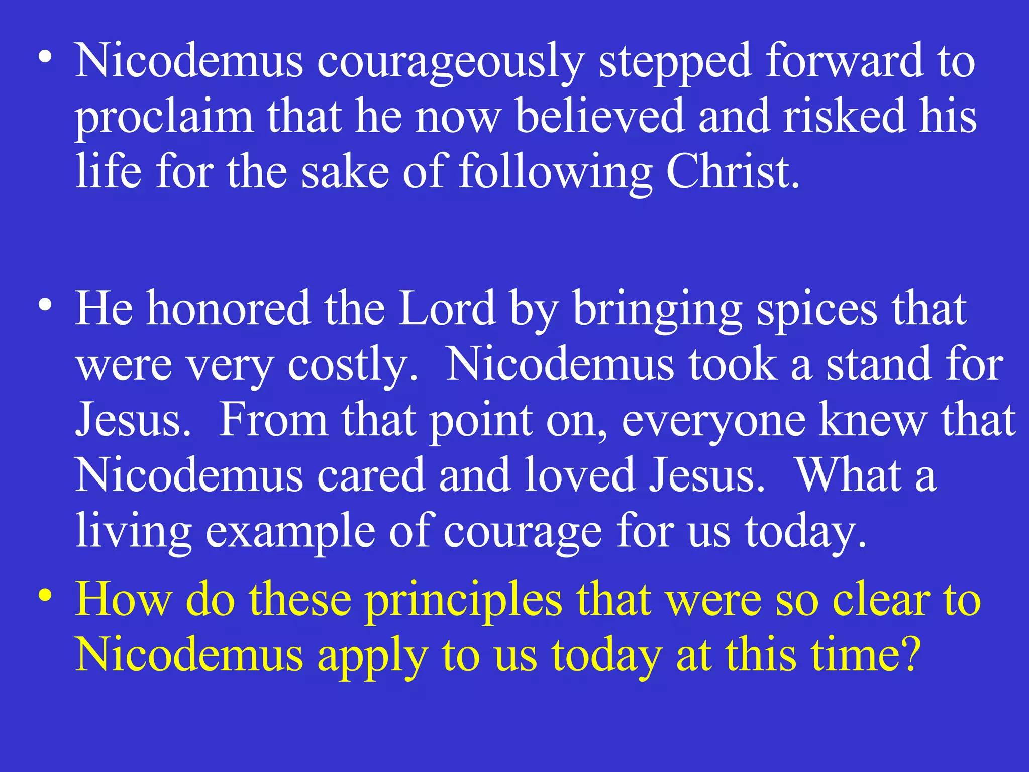 Nicodemus courageously stepped forward to proclaim that he now believed and risked his life for the sake of following Christ. He honored the Lord by bringing spices that were very costly.  Nicodemus took a stand for Jesus.  From that point on, everyone knew that Nicodemus cared and loved Jesus.  What a living example of courage for us today. How do these principles that were so clear to Nicodemus apply to us today at this time? 