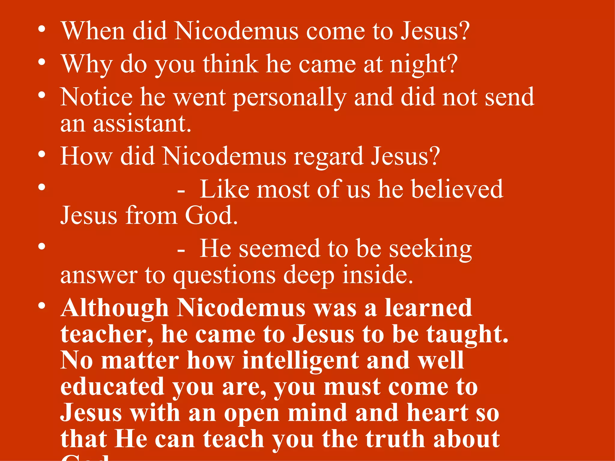 When did Nicodemus come to Jesus? Why do you think he came at night? Notice he went personally and did not send an assistant. How did Nicodemus regard Jesus? -  Like most of us he believed Jesus from God. -  He seemed to be seeking answer to questions deep inside. Although Nicodemus was a learned teacher, he came to Jesus to be taught.  No matter how intelligent and well educated you are, you must come to Jesus with an open mind and heart so that He can teach you the truth about God. 