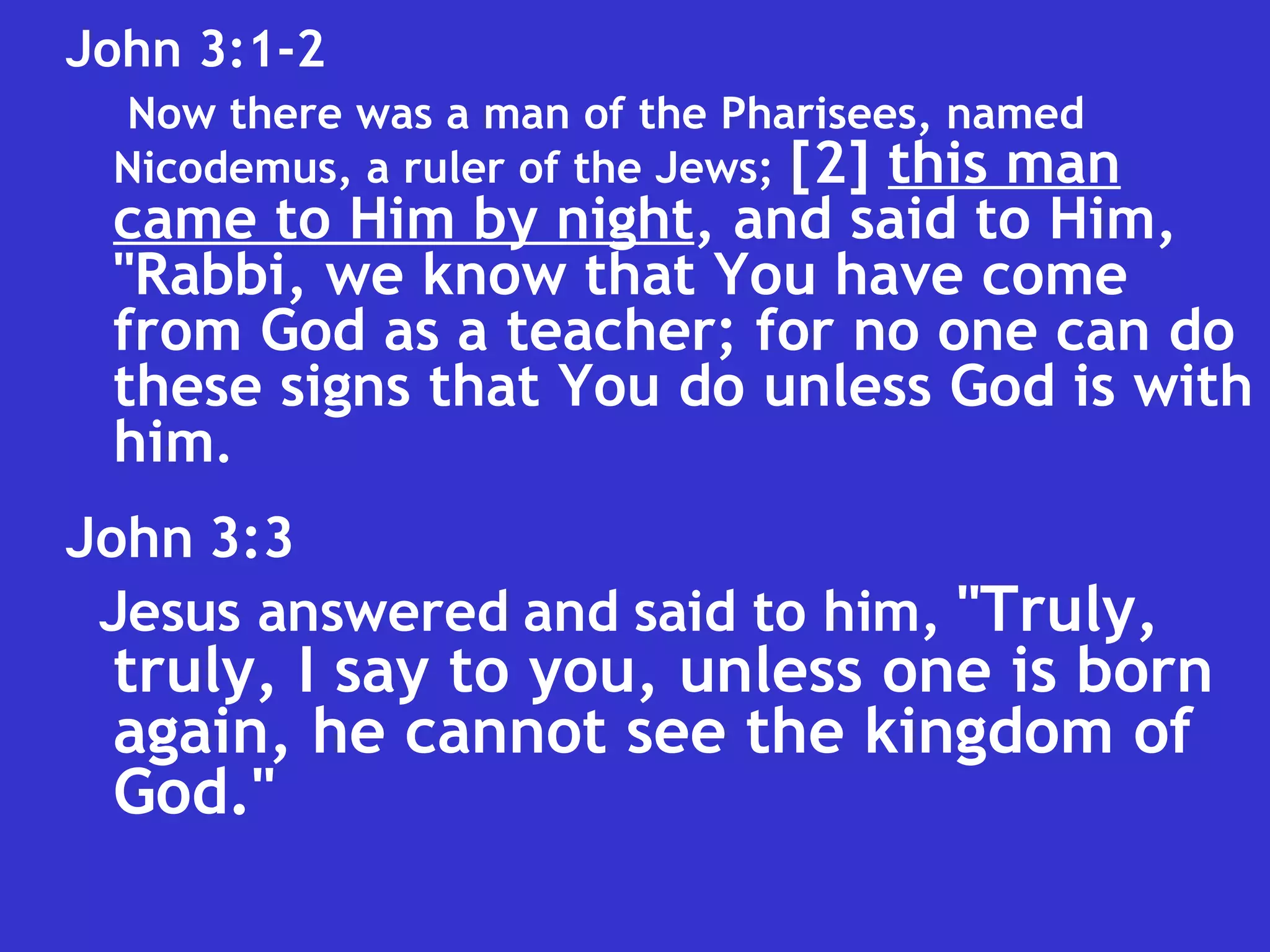 John 3:3  Jesus answered and said to him,  "Truly, truly, I say to you, unless one is born again, he cannot see the kingdom of God."   John 3:1-2  Now there was a man of the Pharisees, named Nicodemus, a ruler of the Jews;   [2]  this man   came to Him by night , and said to Him, "Rabbi, we know that You have come from God as a teacher; for no one can do these signs that You do unless God is with him . 