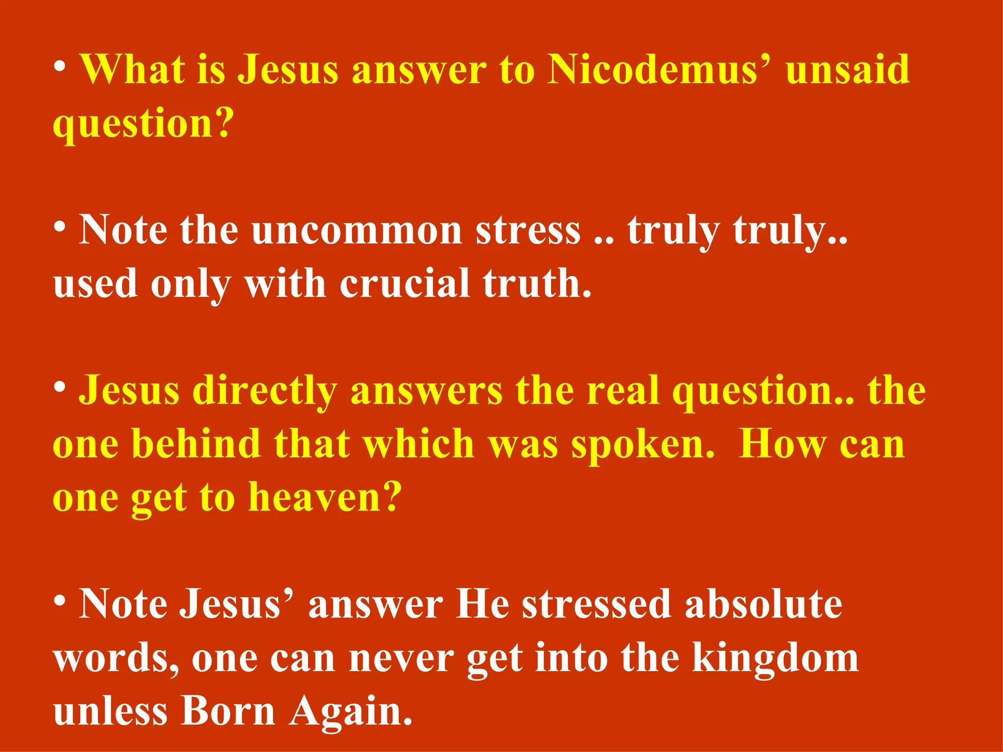 What is Jesus answer to Nicodemus’ unsaid question? Note the uncommon stress .. truly truly.. used only with crucial truth. Jesus directly answers the real question.. the one behind that which was spoken.  How can one get to heaven? Note Jesus’ answer He stressed absolute words, one can never get into the kingdom unless Born Again. 