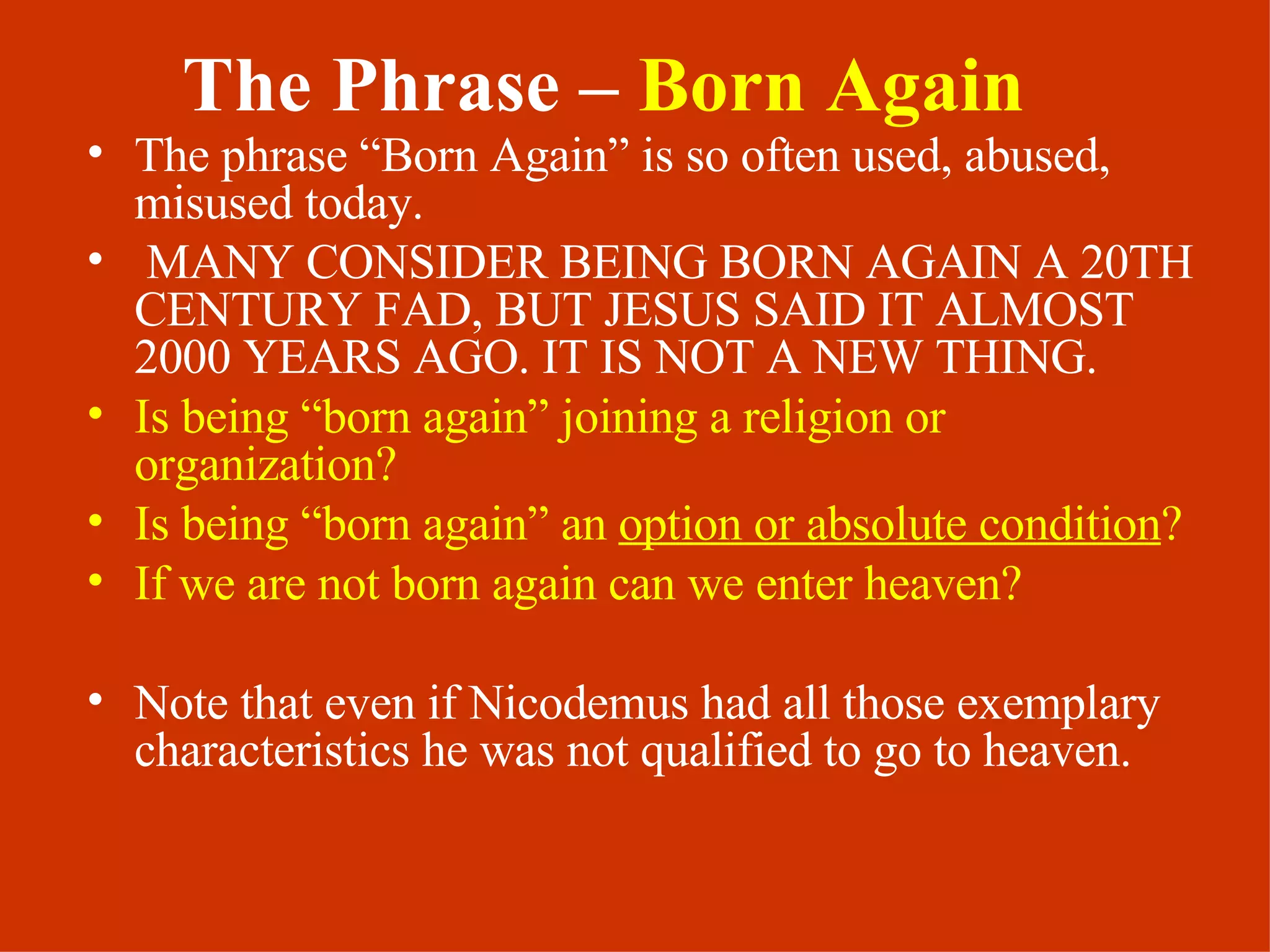 The Phrase –  Born Again The phrase “Born Again” is so often used, abused, misused today.  MANY CONSIDER BEING BORN AGAIN A 20TH CENTURY FAD, BUT JESUS SAID IT ALMOST 2000 YEARS AGO. IT IS NOT A NEW THING. Is being “born again” joining a religion or organization? Is being “born again” an  option or absolute condition ? If we are not born again can we enter heaven? Note that even if Nicodemus had all those exemplary characteristics he was not qualified to go to heaven.  
