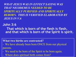 John 3:6 That which is born of the flesh is flesh, and that which is born of the Spirit is spirit.  WHAT JESUS WAS IN EFFECT SAYING WAS THAT NICODEMUS  NEEDED TO BE SPIRITUALLY PURIFIED AND SPIRITUALLY REBORN .  THIS IS VERIFIED ELABORATED BY JESUS IN V.6 What two births are contrasted? -  We have already been born ONCE from our physical parents. -  We need to be born of the Spirit to be born again. -  Where does spiritual birth comes from? 