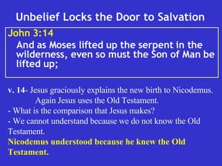 Unbelief Locks the Door to Salvation  John 3:14   And as Moses lifted up the serpent in the wilderness, even so must the Son of Man be lifted up;  v. 14 - Jesus graciously explains the new birth to Nicodemus. Again Jesus uses the Old Testament. - What is the comparison that Jesus makes? - We cannot understand because we do not know the Old Testament.  Nicodemus understood because he knew the Old Testament.   
