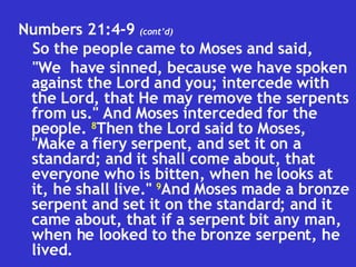 Numbers 21:4-9  (cont’d) So the people came to Moses and said,  "We  have sinned, because we have spoken against the Lord and you; intercede with the Lord, that He may remove the serpents from us." And Moses interceded for the people.  8 Then the Lord said to Moses, "Make a fiery serpent, and set it on a standard; and it shall come about, that everyone who is bitten, when he looks at it, he shall live."  9 And Moses made a bronze serpent and set it on the standard; and it came about, that if a serpent bit any man, when he looked to the bronze serpent, he lived. 