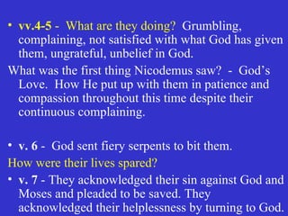 vv.4-5  -  What are they doing?   Grumbling, complaining, not satisfied with what God has given them, ungrateful, unbelief in God. What was the first thing Nicodemus saw?  -  God’s Love.  How He put up with them in patience and compassion throughout this time despite their continuous complaining. v. 6  -  God sent fiery serpents to bit them.  How were their lives spared? v. 7  - They acknowledged their sin against God and Moses and pleaded to be saved. They acknowledged their helplessness by turning to God.  
