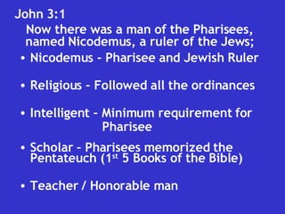 John 3:1  Now there was a man of the Pharisees, named Nicodemus, a ruler of the Jews; Nicodemus - Pharisee and Jewish Ruler Religious – Followed all the ordinances Intelligent – Minimum requirement for  Pharisee Scholar – Pharisees memorized the Pentateuch (1 st  5 Books of the Bible) Teacher / Honorable man 